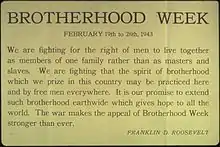 Remarks reading: "We are fighting for the right of men to live together as members of one family rather than as masters and slaves. We are fighting that the spirit of brotherhood which we prize in this country may be practice here and by free men everywhere. It is our promise to extend such brotherhood earthwide which gives hope to all the world. The war makes the appeal of Brotherhood Week stronger than ever."