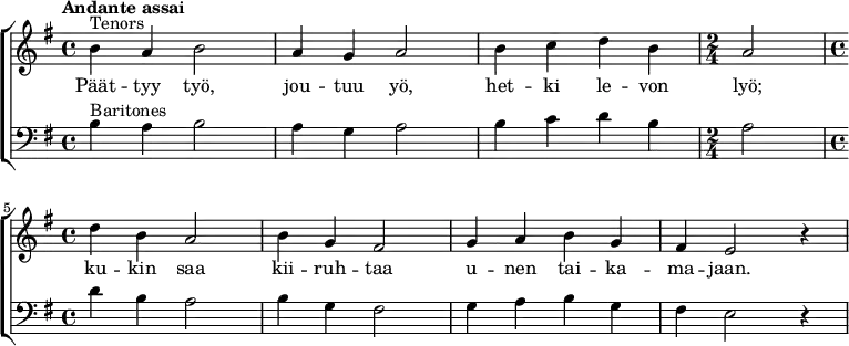  {
  \new ChoirStaff <<
   \new Staff {
    \new Voice = "tenors" {
     \relative {\set Staff.midiInstrument=#"orchestral harp" \time 4/4 \set Score.tempoHideNote = ##t \tempo "Andante assai" 4=60 \clef treble \key g \major ^"Tenors" |b'4 a4 b2|a4 g4 a2|b4 c4 d4 b4| \time 2/4 a2| \break \time 4/4 d4 b4 a2|b4 g4 fis2|g4 a4 b4 g4|fis4 e2 r4|}
    }
   }
   \new Lyrics = "tenors"
   \new Staff {
    \new Voice = "baritones" {
     \relative {\set Staff.midiInstrument=#"orchestral harp" \set breathMarkType = #'outsidecomma \time 4/4 \clef bass \key g \major ^"Baritones" |b4 a4 b2|a4 g4 a2|b4 c4 d4 b4| \time 2/4 a2| \time 4/4 d4 b4 a2|b4 g4 fis2|g4 a4 b4 g4|fis4 e2 r4|}
    }
   }
   \context Lyrics = "tenors" {
    \lyricsto "tenors" {
     Päät -- tyy työ,
     jou -- tuu yö,
     het -- ki le -- von
     lyö;
     ku -- kin saa
     kii -- ruh -- taa
     u -- nen tai -- ka --
     ma -- jaan.
    }
   }
>>}
