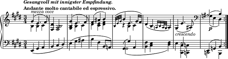 
\version "2.14.1"
\relative c'' {
	\new PianoStaff <<
		\new Staff {
            \set Score.tempoHideNote = ##t
			\tempo \markup{
					\column{
						\line{\italic "Gesangvoll mit innigster Empfindung."}
						\line{"Andante molto cantabile ed espressivo."}
					}
			} 4=63
			\key e \major
			\time 3/4
			<<
				{ gis4^\markup { \italic {mezza voce } } \( e4. fis8\) }
				\\
				{ b,4 b cis }
			>>
			<fis, dis'>4 <fis a b>2
			<<
				{ <gis b gis'>4\( e'4. fis8\)
				fis4\( ais b\)
				\grace {b,32\( e gis} b4 e,4. gis16 fis\) }
				\\
				{ s4 b, cis
				dis <cis e> <dis fis>
				r4 b cis }
			>>
			dis\( b \grace {a!16 b a32 gis} a4\)
			gis_\markup{\italic crescendo}\( e'4. ais,8\)
			\clef bass
			<<
				{ais2( b4)}
				\\
				{g\p\( e dis\)}
			>>
			\bar ":|."
		}
		\new Staff {
			\key e \major
			\clef bass
			e,4_\( gis a
			b cis \override Stem.direction = #UP dis\) \revert Stem.direction
			e( gis ais
			b fis b,8 a!)
			<<
				{ gis4( gis') a,
				s2.
				s4 e'2
				e,4( g b) }
				\\
				{ gis2\( s4
				<b fis'>4 <cis e> <dis fis>\)
				e <cis, cis'> <c c'>
				c2 b4 }
			>>
		}
	>>
}
