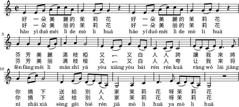 
\relative c' {
 \key c \major
 \clef treble
 \time 2/2
 e4 e8 g a( c) c a |
 g4 g8( a) g4 r |
 e4 e8 g a( c) c a |
 g4 g8( a) g4 r |
 g g g e8( g) |
 a4 a g2 |
 e4 d8( e) g4 e8( d) |
 c4 c8( d) c2 |
 e8( d) c( e) d4. e8 |
 g4 a8( c) g2 |
 d4 e8( g) d( e) c( a) |
 g2 a4 c |
 d4. e8 c( d) c( a) |
 g2 r \bar ".|"
}
\addlyrics {
 好 一 朵 美 麗 的 茉 莉 花
 好 一 朵 美 麗 的 茉 莉 花
 芬 芳 美 麗 滿 枝 椏
 又 香 又 白 人 人 誇
 讓 我 來 將 你 摘 下
 送 給 別 人 家
 茉 莉 花 呀 茉 莉 花
}
\addlyrics {
 好 一 朵 美 丽 的 茉 莉 花
 好 一 朵 美 丽 的 茉 莉 花
 芬 芳 美 丽 满 枝 桠
 又 香 又 白 人 人 夸
 让 我 来 将 你 摘 下
 送 给 别 人 家
 茉 莉 花 呀 茉 莉 花
}
\addlyrics {
 hǎo yī duǒ měi lì de mò li huā
 hǎo yī duǒ měi lì de mò li huā
 fēn fāng měi lì mǎn zhī yā
 yòu xiāng yòu bái rén rén kuā
 ràng wǒ lái jiāng nǐ zhāi xià
 sòng gěi bié rén jiā
 mò li huā ya mò li huā
}