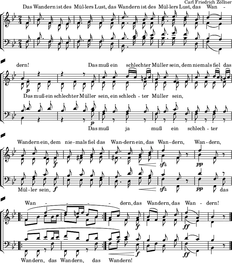 
\header { tagline = ##f composer = "Carl Friedrich Zöllner" }
\paper {
  system-separator-markup = \slashSeparator
  system-system-spacing =
    #'((basic-distance . 0)
       (minimum-distance . 0)
       (padding . 4)
       (stretchability . 5 )
      )
}
\layout { indent = 0
  \context { \Score \remove "Bar_number_engraver" }
}
global = { \key bes \major \numericTimeSignature \time 2/4 \partial 8 }

soprano = \relative c' { \global \autoBeamOff \set Staff.midiInstrument = "harmonica"
  f8 | bes8. f16 d8 es | f8. g16 f8
  bes | d8. f,16 bes8 c | d8. es16 d8
  bes | d4 (c) | bes4 r4 | r4 r8
  f8^\p | c' c d16 ([c]) b ([c]) | a8 c f,
  f8 | c' c d16 ([c]) b ([c]) | a8 c f,
  f^\f | g a bes c | d8. c16 bes8\<
  d | f4^\sfz f,8 r8 | f'4^\pp f,8 r8 |
  \repeat volta 2 { f4 ( f'~ | f8 [e16 f] d8 [bes] | } a\< [c]) f,
  a^\f | bes [(f)] bes d | f4^\ff (a,) | bes r8 \bar "|."
}

alto = \relative c' { \global \autoBeamOff
  f8 | bes8. f16 d8 es | f8. g16 f8
  f | f8. f16 f8 f | bes8. bes16 bes8
  f | f4 (es) | d8 f^.\p d-. f-. | d-. f-. d-.
  f-. | es-. f-. es-. f-. | es-. es-. es-.
  f | es f es f | es es es
  f\f | g fis g g | fis8. fis16 g8\<
  bes | a4\sfz f8 r8 | bes4\pp f8 r8 |
  \repeat volta 2 { \autoBeamOn f8 bes c bes16 c | d8 bes f bes | }
  \autoBeamOff f4 f8 f\f | f4 f8 f | bes4\ff (es,) | d r8 \bar "|."
}

tenor = \relative c { \global \autoBeamOff \set Staff.midiInstrument = "harmonica"
  f8 | bes8. f16 d8 es | f8. g16 f8
  bes | bes8. d16 d8 es | f8. g16 f8
  bes, | bes4 (a4) | bes8 d-.^\p bes-. d-. | bes-. d-. bes-.
  d-. | a-. a-. a-. a-. | f-. a-. c-.
  f, | a a a a | f a c
  f,^\f | bes c bes g | a8. d16 d8 bes | c4^\sfz f,8 r8 | d'4^\pp f,8 r8 |
  \repeat volta 2 { \autoBeamOn c'8\mf (d es d16 es | f8 d bes d | }
  c es) \autoBeamOff es
  c^\f | bes4 bes8 bes | d4^\ff (c) | bes4 r8 \bar "|."
}

bass = \relative c { \global \autoBeamOff
  f8 | bes8. f16 d8 es | f8. g16 f8
  d | bes8. bes'16 bes8 bes | bes8. bes16 bes8
  d, | f4 (f,) | bes4 r4 | r4 r8
  bes'8-.\p | f-. r f-. r | f-. r f-.
  r | f-. r f-. r | f f f
  f\f | es es es es | d8. d16 g8\< g | f4\sfz f,8 r8 | f'4\pp f,8 f' |
  \repeat volta 2 { f,8 f r f' | f, f r f' | }
  f\< [a] c
  es,\f | d [f] d bes' | f4\ff (f,) | bes r8 \bar "|."
}

sopranoVerse = \lyricmode {
  Das Wan -- dern ist des Mül -- lers Lust,
  das Wan -- dern ist des Mül -- lers Lust,
  das Wan -- dern!
  Das muß ein schlech -- ter Mül -- ler sein,
  dem nie -- mals fiel das Wan -- dern ein,
  dem nie -- mals fiel das Wan -- dern ein,
  das Wan -- dern, Wan -- dern, Wan -- dern,
  das Wan -- dern, das Wan -- dern!
}

altoVerse = \lyricmode {
  "" "" "" "" "" "" "" ""
  "" "" "" "" "" "" "" ""
  "" "" ""
  Das muß ein schlech -- ter Mül -- ler sein,
  ein schlech -- ter Mül -- ler sein,
  "" "" "" "" "" "" "" ""
  "" "" "" "" "" "" "" ""
  "" "" "" "" "" "" ""
  "" "" "" "" "" ""
}

bassVerse = \lyricmode {
  "" "" "" "" "" "" "" ""
  "" "" "" "" "" "" "" ""
  "" "" ""
  Das muß ja muß ein schlech -- ter Mül -- ler sein,
  "" "" "" "" "" "" "" ""
  "" "" "" "" "" das Wan -- dern,
  das Wan -- dern, das Wan -- dern!
  "" "" "" "" "" ""
}

\score {
  \new ChoirStaff <<
    \new Staff = "sa" \with { \consists "Merge_rests_engraver" midiInstrument = "accordion" }
    <<
      \new Voice = "soprano" \with { \remove "Dynamic_engraver" } { \voiceOne \soprano }
      \new Voice = "alto" { \voiceTwo \alto }
    >>
    \new Lyrics \with {
      alignAboveContext = "sa"
    } \lyricsto "soprano" \sopranoVerse
    \new Lyrics \lyricsto "alto" \altoVerse
    \new Staff = "tb" \with { \consists "Merge_rests_engraver" midiInstrument = "accordion" }
    <<
      \clef bass
      \new Voice = "tenor" \with { \remove "Dynamic_engraver" } { \voiceOne \tenor }
      \new Voice = "bass" { \voiceTwo \bass }
    >>
   \new Lyrics
    \lyricsto "bass" \bassVerse
  >>
  \layout { }
}
\score { \unfoldRepeats { << \soprano \\ \alto \\ \tenor \\ \bass >> }
  \midi { \tempo 4=66 }
}