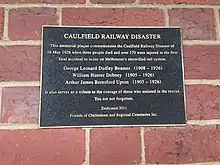 Plague reads: CAULFIELD RAILWAY DISASTER This memorial plaque commemorates the Caulfield Railway Disaster of 26 May 1926 when three people died and over 170 were injured in the first fatal accident to occur on Melbourne's electrified rail system. George Leonard Dudley Beames (1908 - 1926) William Hunter Dobney (1905 - 1926) Arthur James Beresford Upton (1905 - 1926) It also serves as a tribute to the courage of those who assisted in the rescue. You are not forgotten. Dedicated 2011 Friends of Cheltenham and Regional Cemeteries Inc.