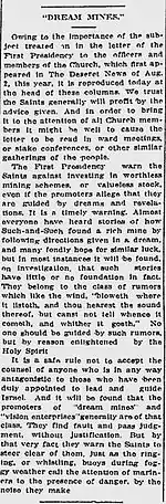 "DREAM MINES." Owing to the importance of the subject treated on in the letter of the First Presidency to the officers and members of the Church, which first appeared in The Deseret News of Aug. 2, this year, it is reproduced today at the head of these columns. We trust the Saints generally will profit by the advice given. And in order to bring it to the attention of all Church members it might be well to cause the letter to be read in ward meetings, or stake conferences, or other similar gatherings of the people.The First Presidency warn the Saints against investing in worthless mining schemes, or valueless stock, even if the promoters allege that they are guided by dreams and revelations. It is a timely warning. Almost everyone have heard of how Such-and-Such found a rich mine by following directions given in a dream, and many fondly hope for similar luck, but in most instances it will be found, on investigation, that such stories have little or not foundation in fact. They belong to the class of rumors which like the wind, "bloweth where it listeth, and thou hearest the sound thereof, but canst not tell whence it cometh, and whither it goeth." No one should be guided by such rumors, but by reason enlightened by the Holy Spirit.It is a safe rule not to accept the counsel of anyone who is in any way antagonistic to those who have been duly appointed to lead and guide Israel. And it will be found that the promoters of "dream mines" and "vision enterprises" generally are of that class. They find fault and pass judgment, without justification. But by that very fact they warn the Saints to steer clear of them, just as the ringing, or whistling, buoys during foggy weather call the attention of mariners to the presence of danger, by the noise they make.