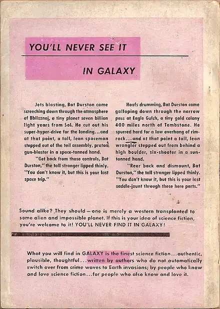 An advertisement with the following text: You'll never see it in Galaxy.  Jets blasting, Bat Durston came screeching down through the atmosphere of Bbllzznaj, a tiny planet seven billion light years from Sol. He cut out his super-hyper-drive for the landing…and at that point, a tall, lean spaceman stepped out of the tail assembly, proton gun-blaster in a space-tanned hand.  "Get back from those controls, Bat Durston," the tall stranger lipped thinly. "You don't know it, but this is your last space trip."  Hoofs drumming, Bat Durston came galloping down through the narrow pass at Eagle Gulch, a tiny gold colony 400 miles north of Tombstone. He spurred hard for a low overhang of rim-rock…and at that point a tall, lean wrangler stepped out from behind a high boulder, six-shooter in a sun-tanned hand.  "Rear back and dismount, Bat Durston," the tall stranger lipped thinly. "You don't know it, but this is your last saddle-jaunt through these here parts."  Sound alike? They should—one is merely a western transplanted to some alien and impossible planet. If this is your idea of science fiction, you’re welcome to it! YOU’LL NEVER FIND IT IN GALAXY!  What you will find in Galaxy is the finest science fiction...authentic, plausible, thoughtful...written by authors who do not automatically switch over from crime waves to earth invasions; by people who know and love science fiction...for people who also know and love it.