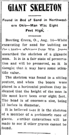 Photograph of a 1902 Newspaper article. The headline reads "Giant Skeleton". The subheading reads, "Found in Bed of Sand in Northwestern Ohio-Man Was Eight Feet High." The byline reads "Bowling Green, Ohio, August 14". The body text reads, "While excavating for sand and building on the Charles Whitmer farm, WM Jones unearthed the skeleton of a gigantic man. It is in a fair state of preservation and will be preserved, as it is thought that it may have some scientific value. The skeleton was found in a sitting posture, and when the bones were placed in a horizontal position they indicated that the height of the main in life must have been over eight feet. The head is of enormous size, being 12 inches in diameter. It is believed that is the skeleton of a member a prehistoric race of giants. Further excavations will be made to see if other graves cannot be found."