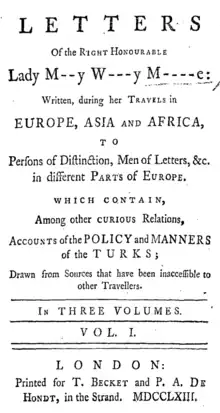 Letters of the Right Honourable Lady M[ar]y W[ortle]y M[ontagu]e: written, during her travels in Europe, Asia and Africa, to persons of distinction, men of letters, &c. in different parts of Europe. Which contain, among other curious relations, accounts of the policy and manners of the Turks; Drawn from Sources that have been inaccessible to other Travellers. In three volumes. Vol. 1, printed for T. Becket and P. A. De Hondt, in the Strand, MDCCLXIII. [1763]