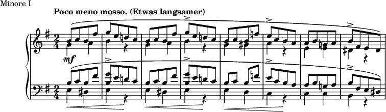 
\version "2.18.2"
\header {
  tagline = ##f
}
upper = \relative c'' {
  \clef treble 
  \key e \minor
  \time 2/4
  \tempo "Poco meno mosso. (Etwas langsamer)"


   %%Schumann, Arabeske, op. 18 Minore I
   s4*0\mf << { b8([ c b fis'] g[ e d! c] | b8[ c b fis'] g-> [ e d! c] } \\ { \repeat unfold 2 { g4 a b r4 } } >>
   << { b8[ c b f'] e->[ c b a] a[ b g! a] b->[ fis e dis]) } \\ { g4 gis  a r4 e e dis r4 } >>
   << {} \\ {} >>
}

lower = \relative c' {
  \clef bass
  \key e \minor
  \time 2/4

   \repeat unfold 2 { << { b8[( c b fis'] < g b, >8-> [ e d! c] } \\ { e,4\< dis e r4\! } >> }
   << { b'8 c b f'! | e->[ c b a] | a[ b g! a] | b->[ fis e dis]) } \\ { e4\< d c r4\! c c b r4 } >>
   << {} \\ {} >>
}

  \header {
    piece = "Minore I"
  }

\score {

  \new PianoStaff <<
    \new Staff = "upper" \upper
    \new Staff = "lower" \lower
  >>
  \layout {
    \context {
      \Score
      \remove "Time_signature_engraver"
    }
  }
  \midi { \tempo 4 = 112 }
}
