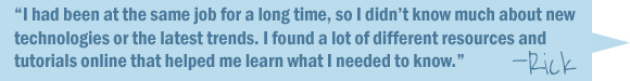 I had been at the same job for a long time, so I didn't know much about new technologies or the latest trends. I found a lot of different resources and tutorials online that helped me learn what I needed to know