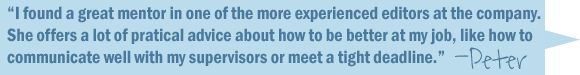 I found a great mentor in one of the more experienced editors at the company. She offers a lot of practical advice about how to be better at my job, like how to communicate well with my supervisors or meet a tight deadline.-Peter