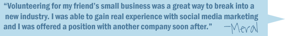 Volunteering for my friend's small business was a great way to break into a new industry. I was about to gain real experience with social media marketing and I was offered a position with another company soon after. -Meral.