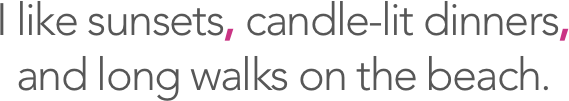 I like sunsets, candle-lit dinners, and long walks on the beach.