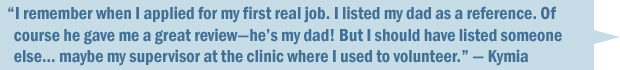 "I remember when I applied for my first real job. I listed my dad as a reference. Of course he gave me a great review—he's my dad! But I should have listed someone else... maybe my supervisor at the clinic where I used to volunteer." — Kymia