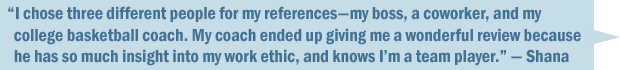 "I chose three different references—a former boss, a coworker, and my college basketball coach. My coach ended up giving me a wonderful review because she has so much insight to my work ethic, and knows I'm a team player." — Shana