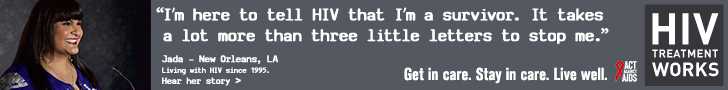 Banner ad of Jada, a person living with HIV since 1995. I’m here to tell HIV that I’m a survivor. It takes a lot more than three little letters to stop me, says Jada of New Orleans, Louisiana. HIV Treatment Works. Get in Care. Stay in Care. Live Well. Hear her story.