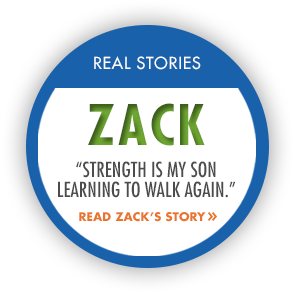 Real Stories: Zack. "Strength is my son learning to walk again." Read Zack's Story.