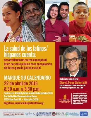 La salud de los latinos/ hispanos cuenta: desarrollando un marco conceptual ético de salud pública en la recopilación de datos para la justicia social MARQUE SU CALENDARIO 22 de abril de 2016 8:30 a.m. a 3:30 p.m. Centros para el Control y la Prevención de Enfermedades (CDC) Tom Harkin Global Communications Center 1600 Clifton Road, N.E. • Atlanta, GA, 30329 Regístrese en www.tuskegeebioethics.org Orador de la sesión plenaria: Eliseo J. Pérez-Stable, M.D. Director del Instituto Nacional de Salud de las Minorías y Disparidades en la Salud Patrocinadores : Centro Nacional de Bioética para la Investigación y los Cuidados Médicos en la Uni-versidad de Tuskegee, Centros para el Control y la Prevención de Enfermedades y Facultad de Medicina de Morehouse