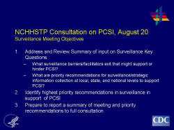 NCHHSTP Consultation on PCSI, August 20Surveillance Meeting Objectives 1. Address and Review Summary of input on Surveillance Key Questions What surveillance barriers/facilitators exit that might support or hinder PCSI? What are priority recommendations for surveillance/strategic information collection at local, state, and national levels to support PCSI? 2. Identify highest priority recommendations in surveillance in support of PCSI 3. Prepare to report a summary of meeting and priority recommendations to full consultation