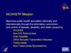 NCHHSTP Mission Maximize public health and safety nationally and internationally through the elimination, prevention, and control of disease, disability, and death caused by HIV/AIDS Non-HIV Retroviruses Viral Hepatitis Other Sexually Transmitted Diseases Tuberculosis Non-Tuberculosis Mycobacteria