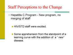 Staff Perceptions to the Change Hepatitis C Program - New program, no merging of staff - HIV/STD staff were excited. - Some apprehension from the standpoint of a learning curve with the addition of a “ new” disease.