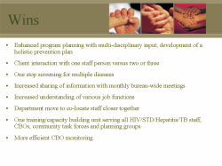 Wins Enhanced program planning with multi-disciplinary input; development of a holistic prevention plan Client interaction with one staff person versus two or three One stop screening for multiple diseases Increased sharing of information with monthly bureau-wide meetings Increased understanding of various job functions Department move to co-locate staff closer together One training/capacity building unit serving all HIV/STD/Hepatitis/TB staff, CBOs, community task forces and planning groups More efficient CBO monitoring