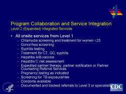 	Program Collaboration and Service Integration Level 2 (Expanded) Integrated Services    All onsite services from Level 1   Chlamydia screening and treatment for women <25  Gonorrhea screening  Syphilis testing  Treatment for CT, GC, syphilis  Hepatitis A/B vaccine  Hepatitis C risk assessment  Expedited partner therapy, partner notification or Partner Counseling Referral Services  Pregnancy testing as indicated  Screening for TB exposure/risk  Condoms available  Documented and tracked referrals to Level 3 or specialists