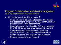 	Program Collaboration and Service Integration Level 3 (Comprehensive) Integrated Services    All onsite services from Level 2  Comprehensive sexual and reproductive health risk assessment, drug use, mental health, intimate partner violence risk assessment  Comprehensive HIV, Hepatitis A/B and Hepatitis C, STD, TB screening, diagnosis and treatment  Comprehensive health services, including pregnancy testing and contraceptive services  Health education and targeted risk reduction  Referral to specialist as needed