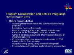 	Program Collaboration and Service Integration Roles and responsibilities    CDC’s responsibilities  Support greater coordination and communication among programs  Encourage more joint site visits  Provide national guidance and recommendations on standards for PCSI and performance indicators  Conduct periodic assessments of coverage and quality of integrated services  Collate national monitoring and evaluation data on PCSI implementation from grantees  Support training, policy, and guideline development  In consultation with partners, explore funding opportunities