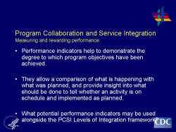 	Program Collaboration and Service Integration Measuring and rewarding performance    Performance indicators help to demonstrate the degree to which program objectives have been achieved.     They allow a comparison of what is happening with what was planned, and provide insight into what should be done to tell whether an activity is on schedule and implemented as planned.     What potential performance indicators may be used alongside the PCSI Levels of Integration framework?