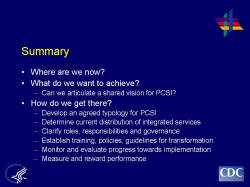 	Summary    Where are we now?  What do we want to achieve?  Can we articulate a shared vision for PCSI?  How do we get there?  Develop an agreed typology for PCSI  Determine current distribution of integrated services  Clarify roles, responsibilities and governance  Establish training, policies, guidelines for transformation  Monitor and evaluate progress towards implementation  Measure and reward performance