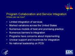 	Program Collaboration and Service Integration Where are we now?    Limited integration of services  Marked variations across the United States  Numerous models of best and promising practice  Numerous barriers to integration  Programs have concerns about implementing  Unclear support and incentives for integration  No national leadership on PCSI