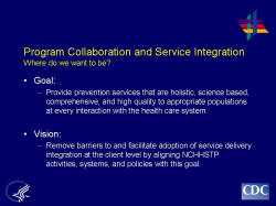 	Program Collaboration and Service Integration Where do we want to be?    Goal:   Provide prevention services that are holistic, science based, comprehensive, and high quality to appropriate populations at every interaction with the health care system.    Vision:    Remove barriers to and facilitate adoption of service delivery integration at the client level by aligning NCHHSTP activities, systems, and policies with this goal.