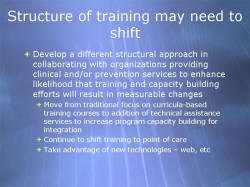 Structure of training may need to shift Develop a different structural approach in collaborating with organizations providing clinical and/or prevention services to enhance likelihood that training and capacity building efforts will result in measurable changes - Move from traditional focus on curricula-based training courses to addition of technical assistance services to increase program capacity building for integration - Continue to shift training to point of care - Take advantage of new technologies – web, etc