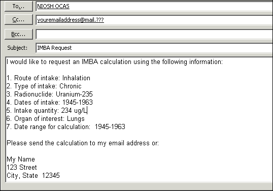 Image of an E-mail containing the following text.  To: ocas@cdc.gov  Subject: IMBA Request  Message: I would like to request an IMBA calculation using the following information:  1. Route of intake: Inhalation  2. Type of intake: Chronic  3. Radionuclide: Uranium-235  4. Dates of intake: 1945-1963  5. Intake quantity: 234 ug/L  6. Organ of interest: Lungs  7. Date range for calculation: 1945-2963  Please send the calculation to my email address or to my following postal address:  My Name 123 Street City, State 12345