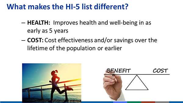 	What makes the HI-5 list different? Health: improves health and well-being in as early as 5 years and Cost: Cost effectiveness and/or savings over the lifetime of the population or earlier.