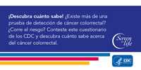 ¡Descubra cuánto sabe! ¿Existe más de una prueba de detección de cáncer colorrectal? ¿Corre el riesgo? Conteste este cuestionario de los CDC y descubra cuánto sabe acerca del cáncer colorrectal.