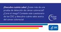 ¡Descubra cuánto sabe! ¿Existe más de una prueba de detección de cáncer colorrectal? ¿Corre el riesgo? Conteste este cuestionario de los CDC y descubra cuánto sabe acerca del cáncer colorrectal.